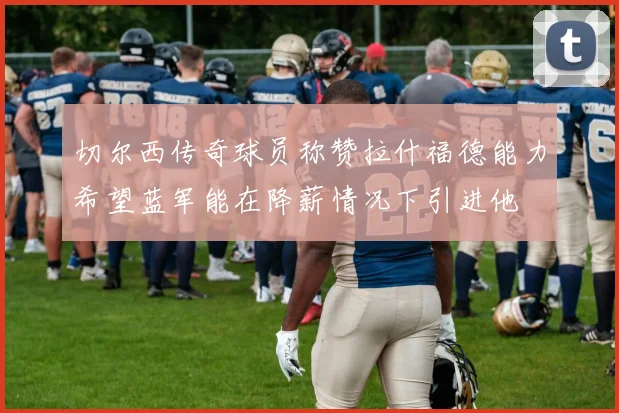 切尔西传奇球员称赞拉什福德能力希望蓝军能在降薪情况下引进他