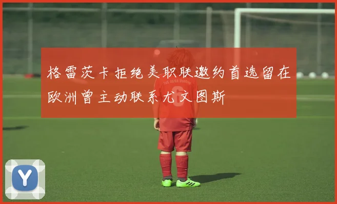 格雷茨卡拒绝美职联邀约首选留在欧洲曾主动联系尤文图斯
